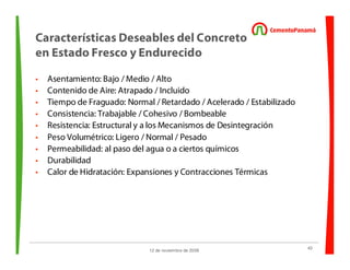 43
12 de noviembre de 2009
Características Deseables del Concreto
en Estado Fresco y Endurecido
• Asentamiento: Bajo / Medio / Alto
• Contenido de Aire: Atrapado / Incluido
• Tiempo de Fraguado: Normal / Retardado / Acelerado / Estabilizado
• Consistencia: Trabajable / Cohesivo / Bombeable
• Resistencia: Estructural y a los Mecanismos de Desintegración
• Peso Volumétrico: Ligero / Normal / Pesado
• Permeabilidad: al paso del agua o a ciertos químicos
• Durabilidad
• Calor de Hidratación: Expansiones y Contracciones Térmicas
 