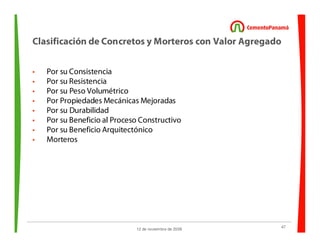 47
12 de noviembre de 2009
Clasificación de Concretos y Morteros con Valor Agregado
• Por su Consistencia
• Por su Resistencia
• Por su Peso Volumétrico
• Por Propiedades Mecánicas Mejoradas
• Por su Durabilidad
• Por su Beneficio al Proceso Constructivo
• Por su Beneficio Arquitectónico
• Morteros
 