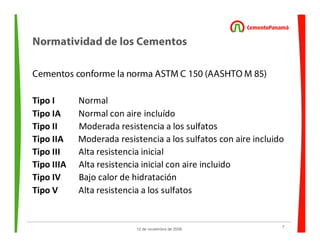 7
12 de noviembre de 2009
Normatividad de los Cementos
Cementos conforme la norma ASTM C 150 (AASHTO M 85)
Tipo I Normal
Tipo IA Normal con aire incluído
Tipo II Moderada resistencia a los sulfatos
Tipo IIA Moderada resistencia a los sulfatos con aire incluido
Tipo III Alta resistencia inicial
Tipo IIIA Alta resistencia inicial con aire incluido
Tipo IV Bajo calor de hidratación
Tipo V Alta resistencia a los sulfatos
 