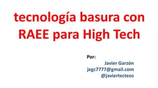tecnología basura con
RAEE para High Tech
Por:
Javier Garzón
jegc7777@gmail.com
@javiertecteos
 