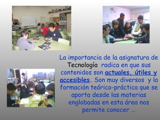 La importancia de la asignatura de
  Tecnología radica en que sus
contenidos son actuales, útiles y
accesibles. Son muy diversos y la
formación teórico-práctica que se
    aporta desde las materias
   englobadas en esta área nos
        permite conocer …
 