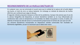 RECONOCIMIENTO DE LA HUELLA DACTILAR (V)
En cualquier caso, una vez entrenado el usuario para que la calidad de la captura de la huella digital
sea buena, el nivel de error se reduce bastante. Sin embargo un método de detección de huellas
difícil de usar conllevará que caiga en desuso.
El segundo método propuesto tampoco se libra de los problemas. Aunque más preciso que el uso de
la cámara fotográfica del dispositivo, el sensor biométrico también se ve muy influenciado por
condiciones tales como la temperatura o la humedad, los dedos muy grasos o sucios, el polvo, etc.
Además el tiempo de vida del sensor es inversamente proporcional al número de usos que se le dé.
Los sensores biométricos incorporados en dispositivos móviles comerciales han resultado ser
fácilmente engañables, ya que no reconocen que el dedo esté «vivo».
SJM Computación 4.0 21
 