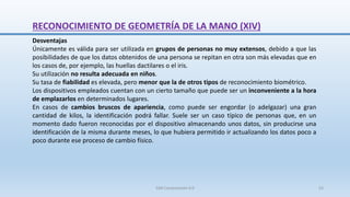 RECONOCIMIENTO DE GEOMETRÍA DE LA MANO (XIV)
Desventajas
Únicamente es válida para ser utilizada en grupos de personas no muy extensos, debido a que las
posibilidades de que los datos obtenidos de una persona se repitan en otra son más elevadas que en
los casos de, por ejemplo, las huellas dactilares o el iris.
Su utilización no resulta adecuada en niños.
Su tasa de fiabilidad es elevada, pero menor que la de otros tipos de reconocimiento biométrico.
Los dispositivos empleados cuentan con un cierto tamaño que puede ser un inconveniente a la hora
de emplazarlos en determinados lugares.
En casos de cambios bruscos de apariencia, como puede ser engordar (o adelgazar) una gran
cantidad de kilos, la identificación podrá fallar. Suele ser un caso típico de personas que, en un
momento dado fueron reconocidas por el dispositivo almacenando unos datos, sin producirse una
identificación de la misma durante meses, lo que hubiera permitido ir actualizando los datos poco a
poco durante ese proceso de cambio físico.
SJM Computación 4.0 53
 