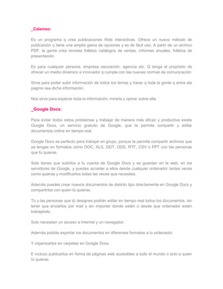 _Calameo:

Es un programa q crea publicaciones Web interactivas. Ofrece un nuevo método de
publicación q tiene una amplia gama de opciones y es de fácil uso. A partir de un archivo
PDF, la gente crea revistas folletos catálogos de ventas, informes anuales, folletos de
presentación.

Es para cualquier persona, empresa asociación, agencia etc. Q tenga el propósito de
ofrecer un medio dinámico e innovador q cumpla con las nuevas normas de comunicación

Sirve para poder subir información de todos los temas y hacer q toda la gente q entra ala
pagina vea dicha información.

Nos sirve para explorar toda la información, mirarla y opinar sobre ella.

_Google Docs:

Para evitar todos estos problemas y trabajar de manera más eficaz y productiva existe
Google Docs, un servicio gratuito de Google, que te permite compartir y editar
documentos online en tiempo real.

Google Docs es perfecto para trabajar en grupo, porque te permite compartir archivos que
ya tengas en formatos como DOC, XLS, ODT, ODS, RTF, CSV o PPT con las personas
que tú quieras.

Solo tienes que subirlos a tu cuenta de Google Docs y se guardan en la web, en los
servidores de Google, y puedes acceder a ellos desde cualquier ordenador tantas veces
como quieras y modificarlos todas las veces que necesites.

Además puedes crear nuevos documentos de distinto tipo directamente en Google Docs y
compartirlos con quien tú quieras.

Tú y las personas que tú designes podrán editar en tiempo real todos los documentos, sin
tener que enviarlos por mail y sin importar donde estén o desde que ordenador estén
trabajando.

Solo necesitan un acceso a Internet y un navegador.

Además podrás exportar los documentos en diferentes formatos a tu ordenador.

Y organizarlos en carpetas en Google Docs.

E incluso publicarlos en forma de páginas web accesibles a todo el mundo o solo a quien
tú quieras
 