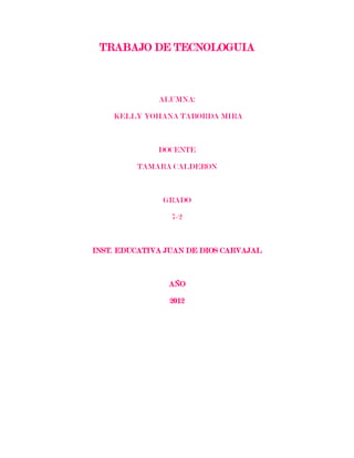 TRABAJO DE TECNOLOGUIA



              ALUMNA:

    KELLY YOHANA TABORDA MIRA



              DOCENTE

         TAMARA CALDERON



               GRADO

                 7-2



INST. EDUCATIVA JUAN DE DIOS CARVAJAL



                AÑO

                2012
 