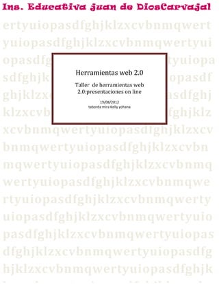 Ins. Educativa juan de DiosCarvajal

ertyuiopasdfghjklzxcvbnmqwert
yuiopasdfghjklzxcvbnmqwertyui
opasdfghjklzxcvbnmqwertyuiopa
           Herramientas web 2.0
sdfghjklzxcvbnmqwertyuiopasdf
           Taller de herramientas web

ghjklzxcvbnmqwertyuiopasdfghj
            2.0:presentaciones on line
                     19/08/2012


klzxcvbnmqwertyuiopasdfghjklz
               taborda mira Kelly yohana




xcvbnmqwertyuiopasdfghjklzxcv
bnmqwertyuiopasdfghjklzxcvbn
mqwertyuiopasdfghjklzxcvbnmq
wertyuiopasdfghjklzxcvbnmqwe
rtyuiopasdfghjklzxcvbnmqwerty
uiopasdfghjklzxcvbnmqwertyuio
pasdfghjklzxcvbnmqwertyuiopas
dfghjklzxcvbnmqwertyuiopasdfg
hjklzxcvbnmqwertyuiopasdfghjk
 