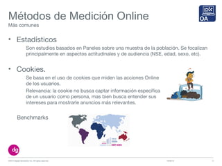 Métodos de Medición Online
Más comunes
• Estadísticos
Son estudios basados en Paneles sobre una muestra de la población. Se focalizan
principalmente en aspectos actitudinales y de audiencia (NSE, edad, sexo, etc).
10/09/13©2013 Digital Generation Inc. All rights reserved 13
• Cookies.
Se basa en el uso de cookies que miden las acciones Online
de los usuarios.
Relevancia: la cookie no busca captar información específica
de un usuario como persona, mas bien busca entender sus
intereses para mostrarle anuncios más relevantes.
Benchmarks
 