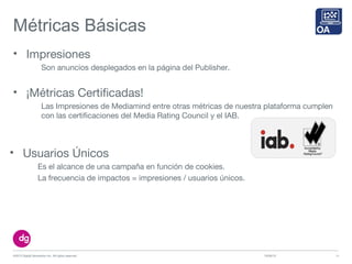 Métricas Básicas
• Impresiones
Son anuncios desplegados en la página del Publisher.
10/09/13©2013 Digital Generation Inc. All rights reserved 14
• ¡Métricas Certificadas!
Las Impresiones de Mediamind entre otras métricas de nuestra plataforma cumplen
con las certificaciones del Media Rating Council y el IAB.
• Usuarios Únicos
Es el alcance de una campaña en función de cookies.
La frecuencia de impactos = impresiones / usuarios únicos.
 