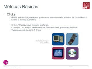 Métricas Básicas
10/09/13©2013 Digital Generation Inc. All rights reserved 15
• Clicks
Variable de básica de perfomance que muestra, en cierta medida, el interés del usuario hacia la
marca o el mensaje publicitario.
-El Click NO asegura que el usuario sea Target.
-La compra CPC asegura visitas al site del Anunciante. Pero que calidad de visitas?
-Variable primogénita del MKT Online.
Contexto en el que
nació el click
 