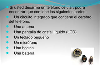 Si usted desarma un teléfono celular, podrá
encontrar que contiene las siguientes partes:
 Un circuito integrado que contiene el cerebro
del teléfono.
 Una antena
 Una pantalla de cristal líquido (LCD)
 Un teclado pequeño
 Un micrófono
 Una bocina
 Una batería
 