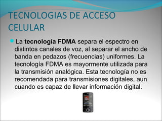 TECNOLOGIAS DE ACCESO
CELULAR
La tecnología FDMA separa el espectro en
distintos canales de voz, al separar el ancho de
banda en pedazos (frecuencias) uniformes. La
tecnología FDMA es mayormente utilizada para
la transmisión analógica. Esta tecnología no es
recomendada para transmisiones digitales, aun
cuando es capaz de llevar información digital.
 