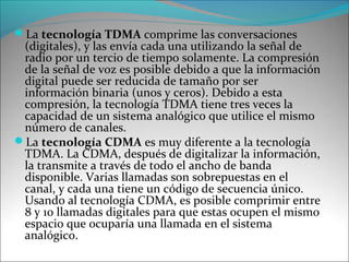 La tecnología TDMA comprime las conversaciones
(digitales), y las envía cada una utilizando la señal de
radio por un tercio de tiempo solamente. La compresión
de la señal de voz es posible debido a que la información
digital puede ser reducida de tamaño por ser
información binaria (unos y ceros). Debido a esta
compresión, la tecnología TDMA tiene tres veces la
capacidad de un sistema analógico que utilice el mismo
número de canales.
La tecnología CDMA es muy diferente a la tecnología
TDMA. La CDMA, después de digitalizar la información,
la transmite a través de todo el ancho de banda
disponible. Varias llamadas son sobrepuestas en el
canal, y cada una tiene un código de secuencia único.
Usando al tecnología CDMA, es posible comprimir entre
8 y 10 llamadas digitales para que estas ocupen el mismo
espacio que ocuparía una llamada en el sistema
analógico.
 