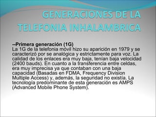 --Primera generación (1G)
La 1G de la telefonia móvil hizo su aparición en 1979 y se
caracterizó por se analógica y estrictamente para voz. La
calidad de los enlaces era muy baja, tenían baja velocidad
(2400 bauds). En cuanto a la transferencia entre celdas,
era muy imprecisa ya que contaban con una baja
capacidad (Basadas en FDMA, Frequency Division
Multiple Access) y, además, la seguridad no existía. La
tecnología predominante de esta generación es AMPS
(Advanced Mobile Phone System).
 