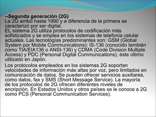 --Segunda generación (2G)
La 2G arribó hasta 1990 y a diferencia de la primera se
caracterizó por ser digital.
EL sistema 2G utiliza protocolos de codificación más
sofisticados y se emplea en los sistemas de telefonía celular
actuales. Las tecnologías predominantes son: GSM (Global
System por Mobile Communications); IS-136 (conocido también
como TIA/EIA136 o ANSI-136) y CDMA (Code Division Multiple
Access) y PDC (Personal Digital Communications), éste último
utilizado en Japón.
Los protocolos empleados en los sistemas 2G soportan
velocidades de información más altas por voz, pero limitados en
comunicación de datos. Se pueden ofrecer servicios auxiliares,
como datos, fax y SMS (Short Message Service). La mayoría
de los protocolos de 2G ofrecen diferentes niveles de
encripción. En Estados Unidos y otros países se le conoce a 2G
como PCS (Personal Communication Services).
 