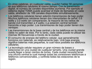 En otras palabras, en cualquier celda, pueden hablar 56 personas
en sus teléfonos celulares al mismo tiempo. Con la transmisión
digital, el número de canales disponibles aumenta. Por ejemplo el
sistema digital TDMA puede acarrear el triple de llamadas en cada
celda, alrededor de 168 canales disponibles simultáneamente.
Los teléfonos celulares tienen adentro transmisores de bajo poder.
Muchos teléfonos celulares tienen dos intensidades de señal: 0.6
watts y 3.0 watts (en comparación, la mayoría de los radios de
banda civil transmiten a 4 watts.) La estación central también
transmite a bajo poder. Los transmisores de bajo poder tienen dos
ventajas:
Las transmisiones de la base central y de los teléfonos en la misma
celda no salen de ésta. Por lo tanto, cada celda puede re-utilizar las
mismas 56 frecuencias a través de la ciudad.
El consumo de energía del teléfono celular, que generalmente
funciona con baterías, es relativamente bajo. Una baja energía
significa baterías más pequeñas, lo cual hace posibles los teléfonos
celulares.
La tecnología celular requiere un gran número de bases o
estaciones en una ciudad de cualquier tamaño. Una ciudad grande
puede llegar a tener cientos de torres. Cada ciudad necesita tener
una oficina central la cual maneja todas las conexiones telefónicas a
teléfonos convencionales, y controla todas las estaciones de la
región.
 