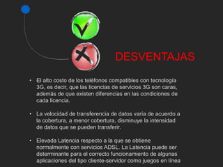 DESVENTAJAS 
• El alto costo de los teléfonos compatibles con tecnología 
3G, es decir, que las licencias de servicios 3G son caras, 
además de que existen diferencias en las condiciones de 
cada licencia. 
• La velocidad de transferencia de datos varía de acuerdo a 
la cobertura, a menor cobertura, disminuye la intensidad 
de datos que se pueden transferir. 
• Elevada Latencia respecto a la que se obtiene 
normalmente con servicios ADSL. La Latencia puede ser 
determinante para el correcto funcionamiento de algunas 
aplicaciones del tipo cliente-servidor como juegos en línea 
 