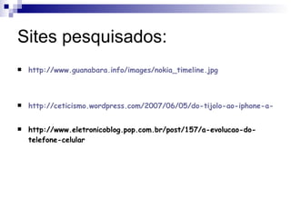 Sites pesquisados: http://www.guanabara.info/images/nokia_timeline.jpg http://ceticismo.wordpress.com/2007/06/05/do-tijolo-ao-iphone-a-evolucao-dos-celulares/ http://www.eletronicoblog.pop.com.br/post/157/a-evolucao-do-telefone-celular 