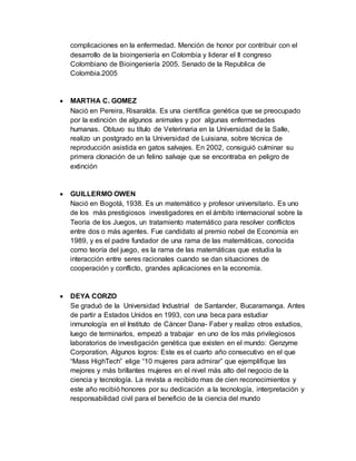 complicaciones en la enfermedad. Mención de honor por contribuir con el
desarrollo de la bioingeniería en Colombia y liderar el II congreso
Colombiano de Bioingeniería 2005. Senado de la Republica de
Colombia.2005
 MARTHA C. GOMEZ
Nació en Pereira, Risaralda. Es una científica genética que se preocupado
por la extinción de algunos animales y por algunas enfermedades
humanas. Obtuvo su título de Veterinaria en la Universidad de la Salle,
realizo un postgrado en la Universidad de Luisiana, sobre técnica de
reproducción asistida en gatos salvajes. En 2002, consiguió culminar su
primera clonación de un felino salvaje que se encontraba en peligro de
extinción
 GUILLERMO OWEN
Nació en Bogotá, 1938. Es un matemático y profesor universitario. Es uno
de los más prestigiosos investigadores en el ámbito internacional sobre la
Teoría de los Juegos, un tratamiento matemático para resolver conflictos
entre dos o más agentes. Fue candidato al premio nobel de Economía en
1989, y es el padre fundador de una rama de las matemáticas, conocida
como teoría del juego, es la rama de las matemáticas que estudia la
interacción entre seres racionales cuando se dan situaciones de
cooperación y conflicto, grandes aplicaciones en la economía.
 DEYA CORZO
Se graduó de la Universidad Industrial de Santander, Bucaramanga. Antes
de partir a Estados Unidos en 1993, con una beca para estudiar
inmunología en el Instituto de Cáncer Dana- Faber y realizo otros estudios,
luego de terminarlos, empezó a trabajar en uno de los más privilegiosos
laboratorios de investigación genética que existen en el mundo: Genzyme
Corporation. Algunos logros: Este es el cuarto año consecutivo en el que
“Mass HighTech” elige “10 mujeres para admirar” que ejemplifique las
mejores y más brillantes mujeres en el nivel más alto del negocio de la
ciencia y tecnología. La revista a recibido mas de cien reconocimientos y
este año recibió honores por su dedicación a la tecnología, interpretación y
responsabilidad civil para el beneficio de la ciencia del mundo
 