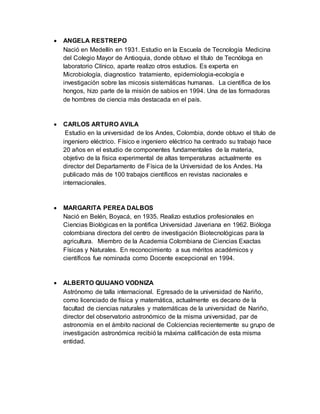  ANGELA RESTREPO
Nació en Medellín en 1931. Estudio en la Escuela de Tecnología Medicina
del Colegio Mayor de Antioquia, donde obtuvo el título de Tecnóloga en
laboratorio Clínico, aparte realizo otros estudios. Es experta en
Microbiología, diagnostico tratamiento, epidemiologia-ecología e
investigación sobre las micosis sistemáticas humanas. La científica de los
hongos, hizo parte de la misión de sabios en 1994. Una de las formadoras
de hombres de ciencia más destacada en el país.
 CARLOS ARTURO AVILA
Estudio en la universidad de los Andes, Colombia, donde obtuvo el título de
ingeniero eléctrico. Físico e ingeniero eléctrico ha centrado su trabajo hace
20 años en el estudio de componentes fundamentales de la materia,
objetivo de la física experimental de altas temperaturas actualmente es
director del Departamento de Física de la Universidad de los Andes. Ha
publicado más de 100 trabajos científicos en revistas nacionales e
internacionales.
 MARGARITA PEREA DALBOS
Nació en Belén, Boyacá, en 1935. Realizo estudios profesionales en
Ciencias Biológicas en la pontifica Universidad Javeriana en 1962. Bióloga
colombiana directora del centro de investigación Biotecnológicas para la
agricultura. Miembro de la Academia Colombiana de Ciencias Exactas
Físicas y Naturales. En reconocimiento a sus méritos académicos y
científicos fue nominada como Docente excepcional en 1994.
 ALBERTO QUIJANO VODNIZA
Astrónomo de talla internacional. Egresado de la universidad de Nariño,
como licenciado de física y matemática, actualmente es decano de la
facultad de ciencias naturales y matemáticas de la universidad de Nariño,
director del observatorio astronómico de la misma universidad, par de
astronomía en el ámbito nacional de Colciencias recientemente su grupo de
investigación astronómica recibió la máxima calificación de esta misma
entidad.
 