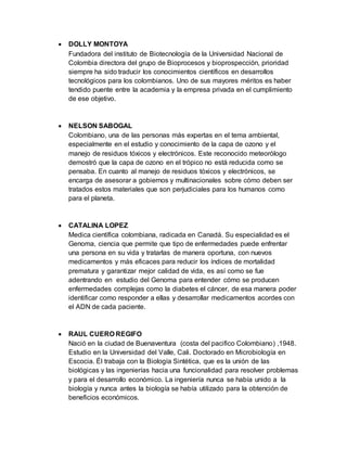  DOLLY MONTOYA
Fundadora del instituto de Biotecnología de la Universidad Nacional de
Colombia directora del grupo de Bioprocesos y bioprospección, prioridad
siempre ha sido traducir los conocimientos científicos en desarrollos
tecnológicos para los colombianos. Uno de sus mayores méritos es haber
tendido puente entre la academia y la empresa privada en el cumplimiento
de ese objetivo.
 NELSON SABOGAL
Colombiano, una de las personas más expertas en el tema ambiental,
especialmente en el estudio y conocimiento de la capa de ozono y el
manejo de residuos tóxicos y electrónicos. Este reconocido meteorólogo
demostró que la capa de ozono en el trópico no está reducida como se
pensaba. En cuanto al manejo de residuos tóxicos y electrónicos, se
encarga de asesorar a gobiernos y multinacionales sobre cómo deben ser
tratados estos materiales que son perjudiciales para los humanos como
para el planeta.
 CATALINA LOPEZ
Medica científica colombiana, radicada en Canadá. Su especialidad es el
Genoma, ciencia que permite que tipo de enfermedades puede enfrentar
una persona en su vida y tratarlas de manera oportuna, con nuevos
medicamentos y más eficaces para reducir los índices de mortalidad
prematura y garantizar mejor calidad de vida, es así como se fue
adentrando en estudio del Genoma para entender cómo se producen
enfermedades complejas como la diabetes el cáncer, de esa manera poder
identificar como responder a ellas y desarrollar medicamentos acordes con
el ADN de cada paciente.
 RAUL CUERO REGIFO
Nació en la ciudad de Buenaventura (costa del pacifico Colombiano) ,1948.
Estudio en la Universidad del Valle, Cali. Doctorado en Microbiología en
Escocia. Él trabaja con la Biología Sintética, que es la unión de las
biológicas y las ingenierías hacia una funcionalidad para resolver problemas
y para el desarrollo económico. La ingeniería nunca se había unido a la
biología y nunca antes la biología se había utilizado para la obtención de
beneficios económicos.
 