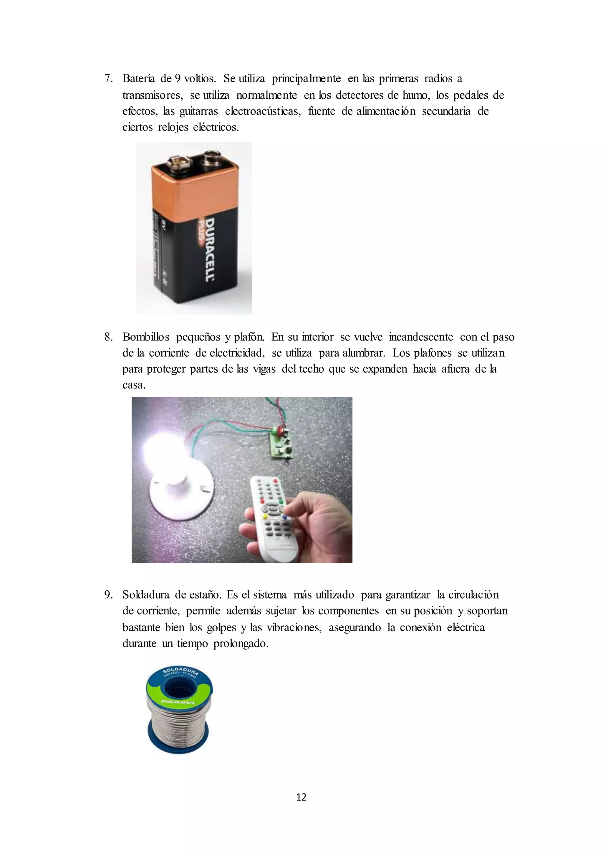 12
7. Batería de 9 voltios. Se utiliza principalmente en las primeras radios a
transmisores, se utiliza normalmente en los detectores de humo, los pedales de
efectos, las guitarras electroacústicas, fuente de alimentación secundaria de
ciertos relojes eléctricos.
8. Bombillos pequeños y plafón. En su interior se vuelve incandescente con el paso
de la corriente de electricidad, se utiliza para alumbrar. Los plafones se utilizan
para proteger partes de las vigas del techo que se expanden hacia afuera de la
casa.
9. Soldadura de estaño. Es el sistema más utilizado para garantizar la circulación
de corriente, permite además sujetar los componentes en su posición y soportan
bastante bien los golpes y las vibraciones, asegurando la conexión eléctrica
durante un tiempo prolongado.
 