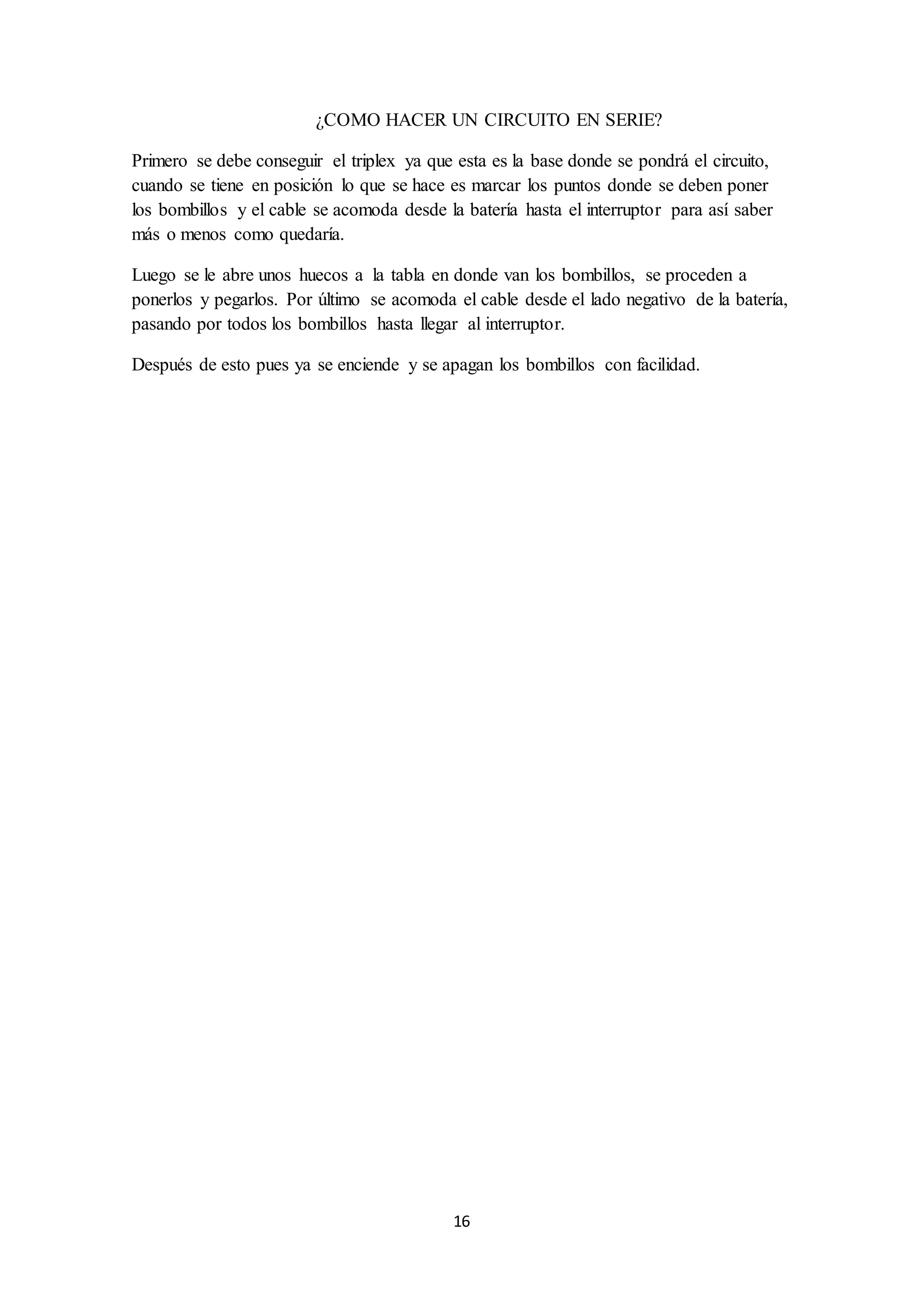 16
¿COMO HACER UN CIRCUITO EN SERIE?
Primero se debe conseguir el triplex ya que esta es la base donde se pondrá el circuito,
cuando se tiene en posición lo que se hace es marcar los puntos donde se deben poner
los bombillos y el cable se acomoda desde la batería hasta el interruptor para así saber
más o menos como quedaría.
Luego se le abre unos huecos a la tabla en donde van los bombillos, se proceden a
ponerlos y pegarlos. Por último se acomoda el cable desde el lado negativo de la batería,
pasando por todos los bombillos hasta llegar al interruptor.
Después de esto pues ya se enciende y se apagan los bombillos con facilidad.
 