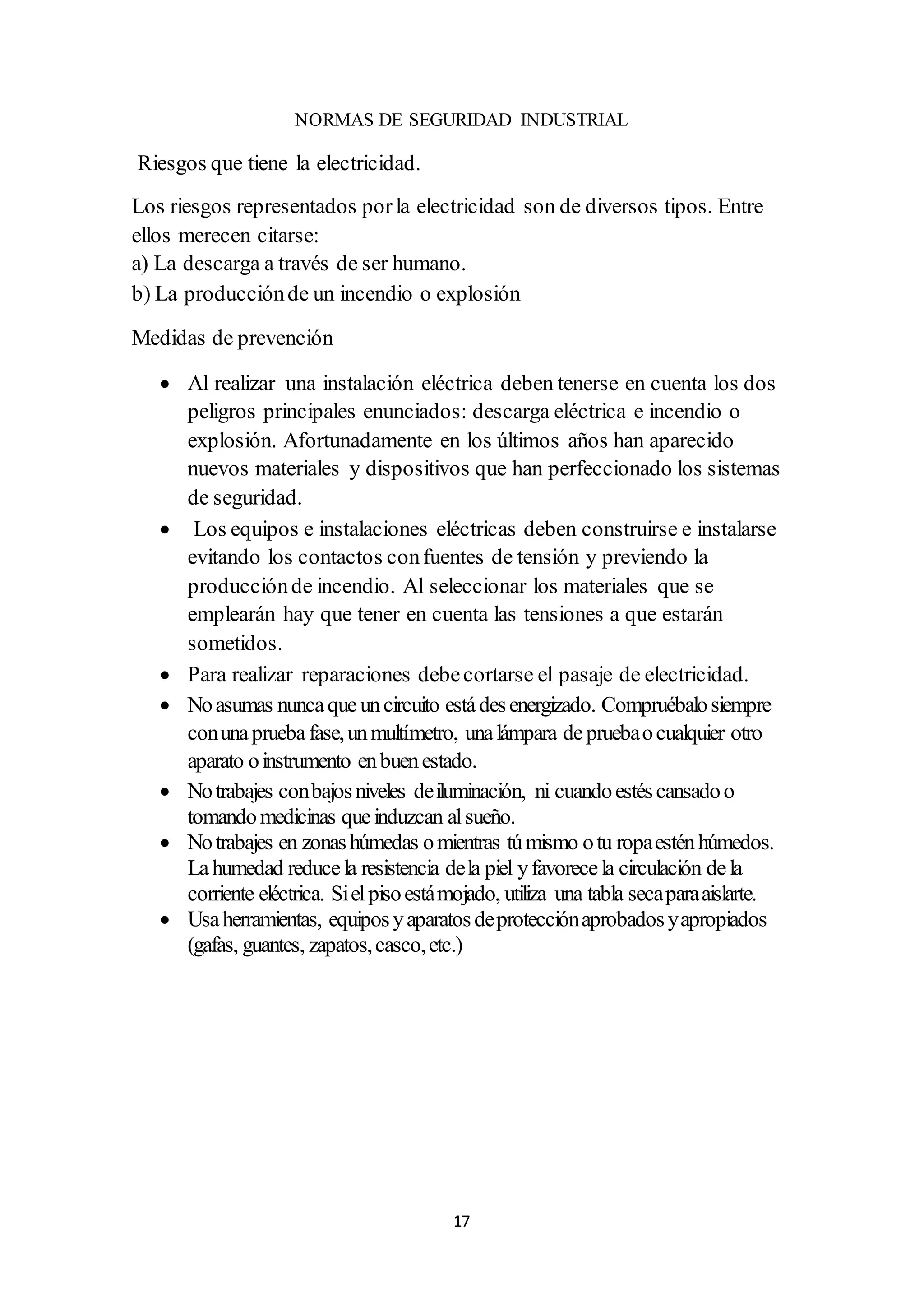 17
NORMAS DE SEGURIDAD INDUSTRIAL
Riesgos que tiene la electricidad.
Los riesgos representados porla electricidad son de diversos tipos. Entre
ellos merecen citarse:
a) La descarga a través de ser humano.
b) La producciónde un incendio o explosión
Medidas de prevención
 Al realizar una instalación eléctrica deben tenerse en cuenta los dos
peligros principales enunciados: descarga eléctrica e incendio o
explosión. Afortunadamente en los últimos años han aparecido
nuevos materiales y dispositivos que han perfeccionado los sistemas
de seguridad.
 Los equipos e instalaciones eléctricas deben construirse e instalarse
evitando los contactos confuentes de tensión y previendo la
producciónde incendio. Al seleccionar los materiales que se
emplearán hay que tener en cuenta las tensiones a que estarán
sometidos.
 Para realizar reparaciones debecortarse el pasaje de electricidad.
 Noasumas nuncaqueuncircuito estádesenergizado. Compruébalosiempre
conunapruebafase,unmultímetro, unalámpara depruebaocualquier otro
aparato oinstrumento enbuenestado.
 Notrabajes conbajosniveles deiluminación, ni cuandoestéscansadoo
tomandomedicinas queinduzcan alsueño.
 Notrabajes en zonashúmedas omientras túmismo otu ropaesténhúmedos.
Lahumedad reducela resistencia dela piel yfavorecela circulación dela
corriente eléctrica. Sielpisoestámojado, utiliza una tabla secaparaaislarte.
 Usaherramientas, equiposyaparatosdeprotecciónaprobadosyapropiados
(gafas, guantes, zapatos,casco,etc.)
 