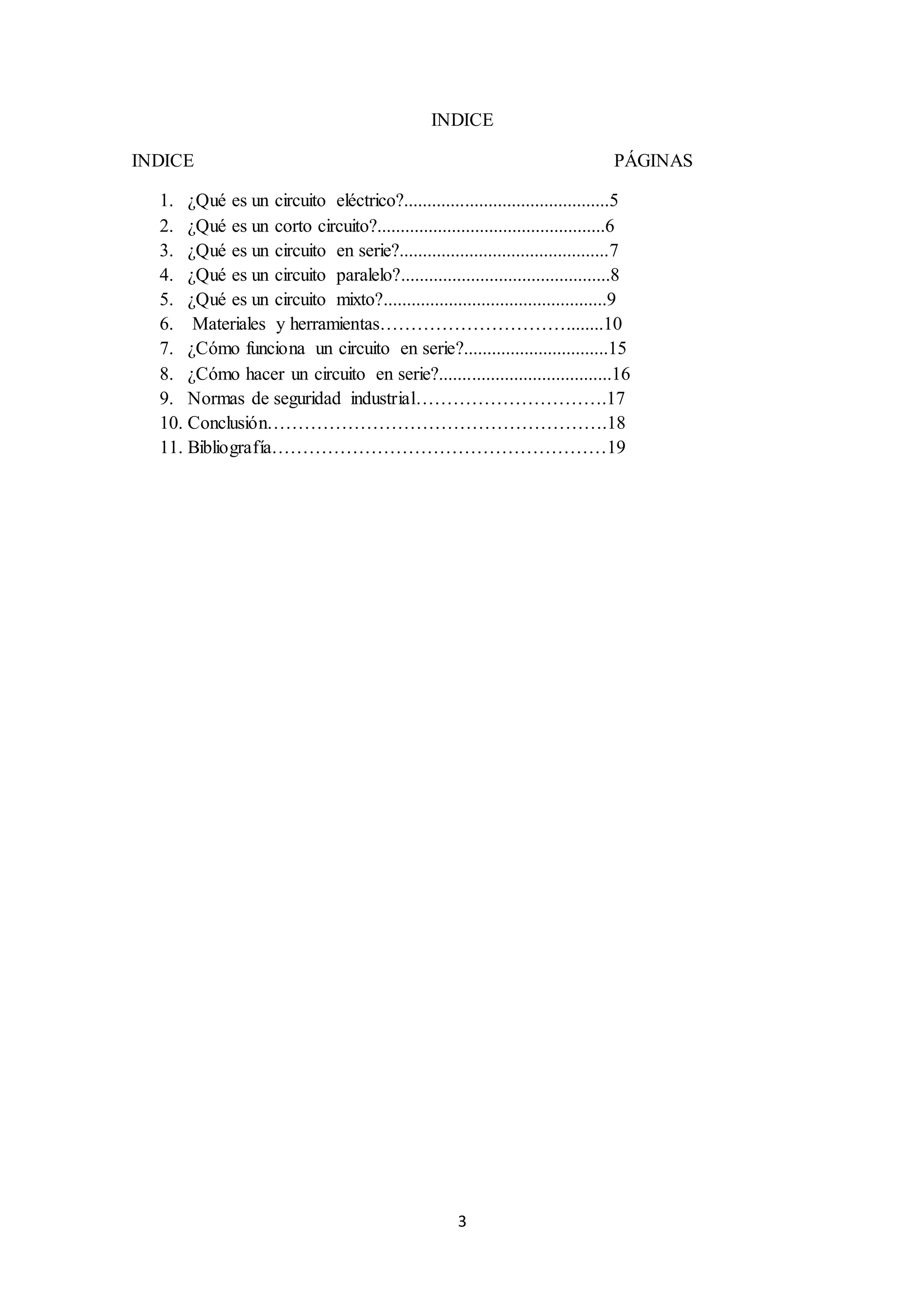 3
INDICE
INDICE PÁGINAS
1. ¿Qué es un circuito eléctrico?............................................5
2. ¿Qué es un corto circuito?.................................................6
3. ¿Qué es un circuito en serie?.............................................7
4. ¿Qué es un circuito paralelo?.............................................8
5. ¿Qué es un circuito mixto?................................................9
6. Materiales y herramientas…………………………........10
7. ¿Cómo funciona un circuito en serie?...............................15
8. ¿Cómo hacer un circuito en serie?.....................................16
9. Normas de seguridad industrial………………………….17
10. Conclusión……………………………………………….18
11. Bibliografía………………………………………………19
 