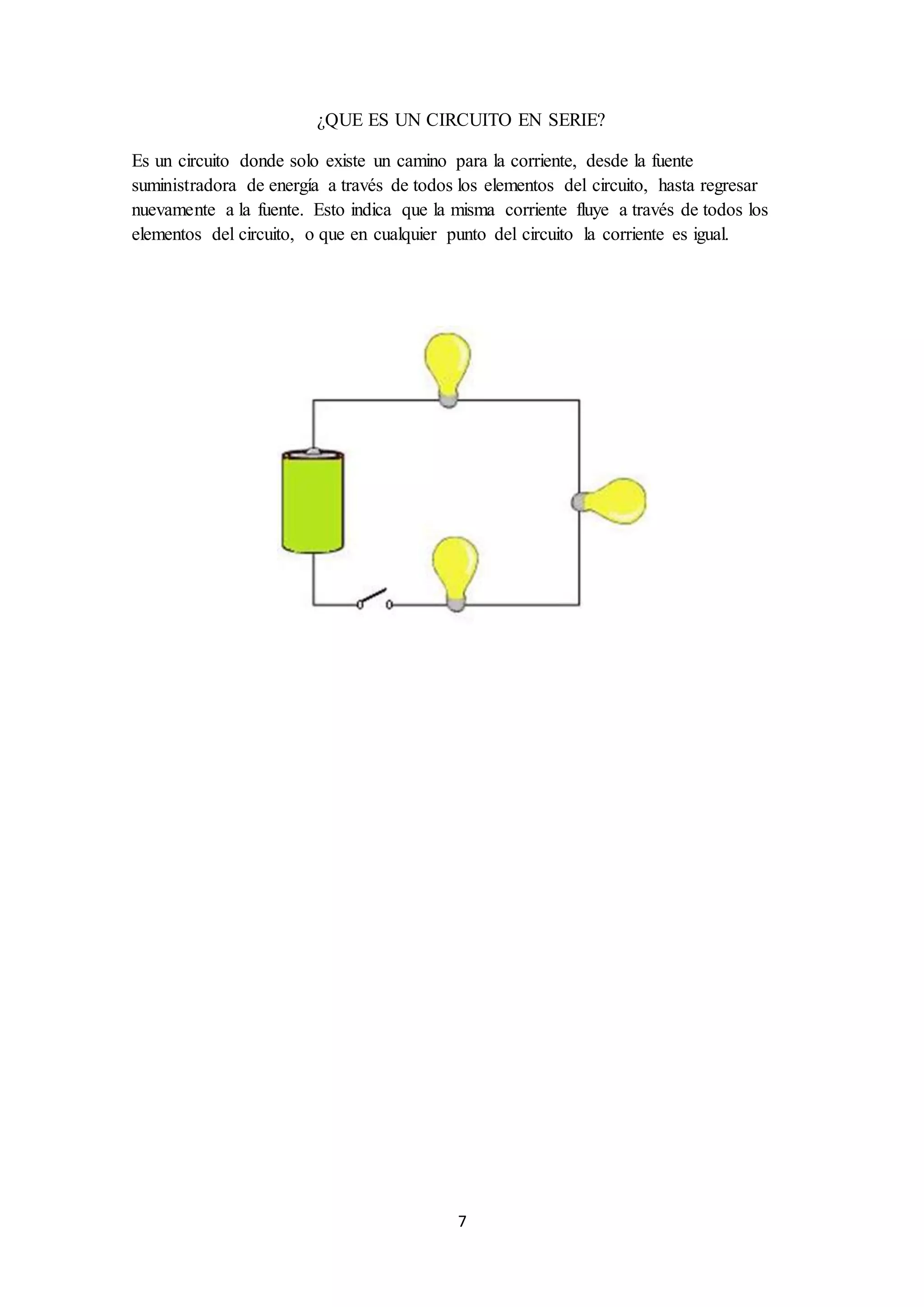 7
¿QUE ES UN CIRCUITO EN SERIE?
Es un circuito donde solo existe un camino para la corriente, desde la fuente
suministradora de energía a través de todos los elementos del circuito, hasta regresar
nuevamente a la fuente. Esto indica que la misma corriente fluye a través de todos los
elementos del circuito, o que en cualquier punto del circuito la corriente es igual.
 