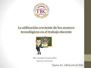 Lautilizacióncrecientedelosavances
tecnológicoseneltrabajodocente
ING. CLAUDIA TELLEZ LOPEZ
Maestría: Docencia
Tijuana, B.C. a 08 de julio de 2016
 