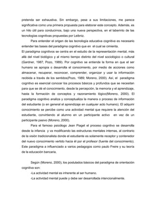 pretenda ser exhaustiva. Sin embargo, pese a sus limitaciones, me parece
significativa como una primera propuesta para elaborar este concepto. Además, es
un hilo útil para conducirnos, bajo una nueva perspectiva, en el laberinto de las
tecnologías cognitivas propuestas por Leibniz.
Para entender el origen de las tecnología educativa cognitiva es necesario
entender las bases del paradigma cognitivo que en el cual se cimienta.
El paradigma cognitivos se centra en el estudio de la representación mental, más
allá del nivel biológico y al mismo tiempo distinto del nivel sociológico o cultural
(Gardner, 1987; Pozo, 1989). Por cognitivo se entiende la forma en que el ser
humano se apropia o desarrolla el conocimiento, por medio de acciones como
almacenar, recuperar, reconocer, comprender, organizar y usar la información
recibida a través de los sentidos(Pozo, 1989; Moreno, 2000). Así, el paradigma
cognitivo es esencial conocer los procesos básicos y profundos que se necesitan
para que se dé el conocimiento, desde la percepción, la memoria y el aprendizaje,
hasta la formación de conceptos y razonamiento lógico(Moreno, 2000). El
paradigma cognitivo analiza y conceptualiza la manera o proceso de información
del estudiante (o en general el aprendizaje en cualquier acto humano). El adquirir
conocimiento se percibe como una actividad mental que requiere la atención del
estudiante, convirtiendo al alumno en un participante activo en vez de un
participante pasivo (Moreno, 2000).
Para el famoso psicólogo Jean Piaget el proceso cognitivo se desarrolla
desde la infancia y va modificando las estructuras mentales internas, al contrario
de la visión tradicionalista donde el estudiante es solamente receptor y contenedor
del nuevo conocimiento vertido hacia él por el profesor (fuente del conocimiento).
Este paradigma a influenciado a varios pedagogos como paulo Freire y su teoría
de la educación bancaria.
Según (Moreno, 2000), los postulados básicos del paradigma de orientación
cognitiva son:
-La actividad mental es inherente al ser humano.
-La actividad mental puede y debe ser desarrollada intencionalmente.
 