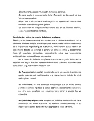 -El ser humano procesa información de manera continua.
-En cada sujeto el procesamiento de la información se da a partir de sus
“esquemas mentales”.
-Al procesar la información el sujeto organiza las representaciones mentales
dentro de su sistema cognitivo general.
-La explicación del comportamiento humano está en los procesos internos,
en las representaciones mentales.
Surgimiento y objeto de estudio de la teoría analizada.
El enfoque del procesamiento de información nace a finales de la década de los
cincuenta aparecer trabajos e investigaciones de naturaleza seminal en el campo
de la cognición(de Vega Rodríguez, 1984; Pozo, 1989; Moreno, 2000). Además en
esta misma década se comenzó a generar un clima de crítica y desconfianza
hacia el paradigma conductista, especialmente sobre sus concepciones
epistemológicas y metodológicas subyacentes
Así el desarrollo de las tecnologías de la educación cognitiva incluía varios
aspectos que según Ausubel, representaban un salto cualitativo sobre las ideas
conductistas. Algunos de estos aspectos son:
-La Representación mental; considerada como un espacio de problemas
propio, más allá del nivel biológico y al mismo tiempo distinto del nivel
sociológico o cultural.
-La simulación; es una estrategia metodológica que al mismo tiempo
permite desarrollar hipótesis o teorías sobre el procesamiento cognitivo y,
por otro lado, despliega sus esfuerzos para poner a prueba las ya
existentes.
-El aprendizaje significativo; en oposición, consiste en la adquisición de la
información de modo sustancial (lo esencial semánticamente), y su
incorporación dentro de la estructura cognoscitiva no es arbitraria.
 