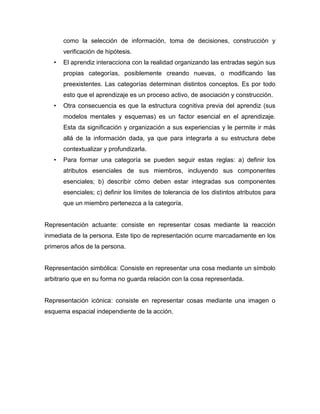 como la selección de información, toma de decisiones, construcción y
verificación de hipótesis.
• El aprendiz interacciona con la realidad organizando las entradas según sus
propias categorías, posiblemente creando nuevas, o modificando las
preexistentes. Las categorías determinan distintos conceptos. Es por todo
esto que el aprendizaje es un proceso activo, de asociación y construcción.
• Otra consecuencia es que la estructura cognitiva previa del aprendiz (sus
modelos mentales y esquemas) es un factor esencial en el aprendizaje.
Esta da significación y organización a sus experiencias y le permite ir más
allá de la información dada, ya que para integrarla a su estructura debe
contextualizar y profundizarla.
• Para formar una categoría se pueden seguir estas reglas: a) definir los
atributos esenciales de sus miembros, incluyendo sus componentes
esenciales; b) describir cómo deben estar integradas sus componentes
esenciales; c) definir los límites de tolerancia de los distintos atributos para
que un miembro pertenezca a la categoría.
Representación actuante: consiste en representar cosas mediante la reacción
inmediata de la persona. Este tipo de representación ocurre marcadamente en los
primeros años de la persona.
Representación simbólica: Consiste en representar una cosa mediante un símbolo
arbitrario que en su forma no guarda relación con la cosa representada.
Representación icónica: consiste en representar cosas mediante una imagen o
esquema espacial independiente de la acción.
 