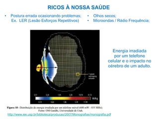 RICOS À NOSSA SAÚDE
http://www.iee.usp.br/biblioteca/producao/2007/Monografias/monografia.pdf
• Postura errada ocasionando problemas;
Ex. LER (Lesão Esforços Repetitivos)
Energia irradiada
por um telefone
celular e o impacto no
cérebro de um adulto.
• Olhos secos;
• Microondas / Rádio Frequência;
 