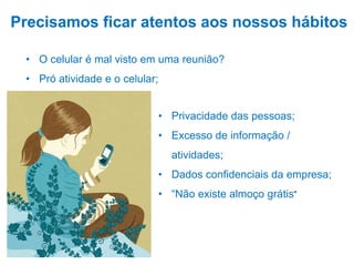 • O celular é mal visto em uma reunião?
• Pró atividade e o celular;
Precisamos ficar atentos aos nossos hábitos
• Privacidade das pessoas;
• Excesso de informação /
atividades;
• Dados confidenciais da empresa;
• “Não existe almoço grátis”
 