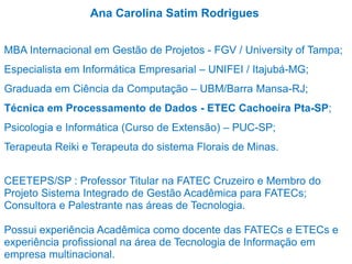Ana Carolina Satim Rodrigues
MBA Internacional em Gestão de Projetos - FGV / University of Tampa;
Especialista em Informática Empresarial – UNIFEI / Itajubá-MG;
Graduada em Ciência da Computação – UBM/Barra Mansa-RJ;
Técnica em Processamento de Dados - ETEC Cachoeira Pta-SP;
Psicologia e Informática (Curso de Extensão) – PUC-SP;
Terapeuta Reiki e Terapeuta do sistema Florais de Minas.
CEETEPS/SP : Professor Titular na FATEC Cruzeiro e Membro do
Projeto Sistema Integrado de Gestão Acadêmica para FATECs;
Consultora e Palestrante nas áreas de Tecnologia.
Possui experiência Acadêmica como docente das FATECs e ETECs e
experiência profissional na área de Tecnologia de Informação em
empresa multinacional.
 