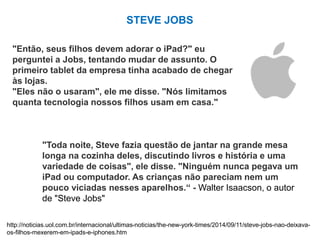 STEVE JOBS
"Então, seus filhos devem adorar o iPad?" eu
perguntei a Jobs, tentando mudar de assunto. O
primeiro tablet da empresa tinha acabado de chegar
às lojas.
"Eles não o usaram", ele me disse. "Nós limitamos
quanta tecnologia nossos filhos usam em casa."
"Toda noite, Steve fazia questão de jantar na grande mesa
longa na cozinha deles, discutindo livros e história e uma
variedade de coisas", ele disse. "Ninguém nunca pegava um
iPad ou computador. As crianças não pareciam nem um
pouco viciadas nesses aparelhos.“ - Walter Isaacson, o autor
de "Steve Jobs"
http://noticias.uol.com.br/internacional/ultimas-noticias/the-new-york-times/2014/09/11/steve-jobs-nao-deixava-
os-filhos-mexerem-em-ipads-e-iphones.htm
 