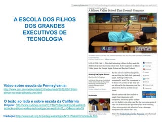 A ESCOLA DOS FILHOS
DOS GRANDES
EXECUTIVOS DE
TECNOLOGIA
Tradução:http://www.sab.org.br/pedag-wal/artigos/NYT-Waldorf-Peninsula.htm
O texto ao lado é sobre escola da Califórnia
Original: http://www.nytimes.com/2011/10/23/technology/at-waldorf-
school-in-silicon-valley-technology-can-wait.html?_r=3&emc=eta1&
Vídeo sobre escola da Pennsylvania:
http://www.cnn.com/video/data/2.0/video/tech/2012/03/13/dnt-
simon-no-tech-schools.cnn.html
 