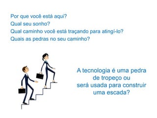 Por que você está aqui?
Qual seu sonho?
Qual caminho você está traçando para atingí-lo?
Quais as pedras no seu caminho?
A tecnologia é uma pedra
de tropeço ou
será usada para construir
uma escada?
 