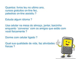 Quantos: livros leu no ultimo ano,
cursos gratuitos on-line fez,
palestras on-line assistiu ?
Estuda algum idioma ?
Usa celular na mesa do almoço, jantar, barzinho
enquanto ´conversa´ com os amigos que estão com
você fisicamente ?
Dorme com celular ligado ?
Qual sua qualidade de vida, faz atividades
físicas ?
 