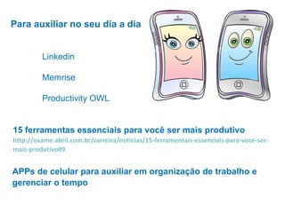 Linkedin
Memrise
Productivity OWL
Para auxiliar no seu dia a dia
15 ferramentas essenciais para você ser mais produtivo
http://exame.abril.com.br/carreira/noticias/15-ferramentais-essenciais-para-voce-ser-
mais-produtivo#9
APPs de celular para auxiliar em organização de trabalho e
gerenciar o tempo
 