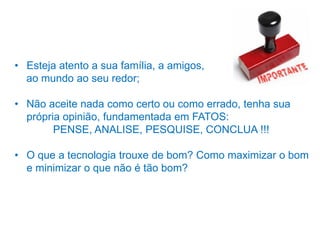 • Esteja atento a sua família, a amigos,
ao mundo ao seu redor;
• Não aceite nada como certo ou como errado, tenha sua
própria opinião, fundamentada em FATOS:
PENSE, ANALISE, PESQUISE, CONCLUA !!!
• O que a tecnologia trouxe de bom? Como maximizar o bom
e minimizar o que não é tão bom?
 