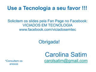 Use a Tecnologia a seu favor !!!
Carolina Satim
carolsatim@gmail.com*Consultem os
anexos
Obrigada!
Solicitem os slides pela Fan Page no Facebook:
VICIADOS EM TECNOLOGIA
www.facebook.com/viciadosemtec
 