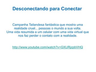 Desconectando para Conectar
Campanha Tailandesa fantástica que mostra uma
realidade cruel... pessoas o mundo a sua volta.
Uma vida resumida a um celular com uma vida virtual que
nos faz perder o contato com a realidade.
http://www.youtube.com/watch?v=GXURjzpbVHQ
 