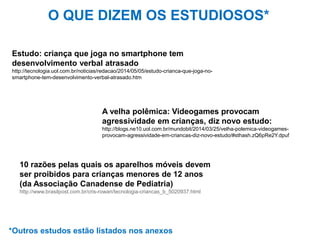 Estudo: criança que joga no smartphone tem
desenvolvimento verbal atrasado
http://tecnologia.uol.com.br/noticias/redacao/2014/05/05/estudo-crianca-que-joga-no-
smartphone-tem-desenvolvimento-verbal-atrasado.htm
A velha polêmica: Videogames provocam
agressividade em crianças, diz novo estudo:
http://blogs.ne10.uol.com.br/mundobit/2014/03/25/velha-polemica-videogames-
provocam-agressividade-em-criancas-diz-novo-estudo/#sthash.zQ6pRe2Y.dpuf
10 razões pelas quais os aparelhos móveis devem
ser proibidos para crianças menores de 12 anos
(da Associação Canadense de Pediatria)
http://www.brasilpost.com.br/cris-rowan/tecnologia-criancas_b_5020937.html
O QUE DIZEM OS ESTUDIOSOS*
*Outros estudos estão listados nos anexos
 