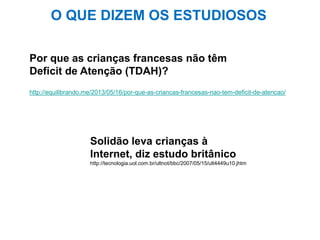 http://equilibrando.me/2013/05/16/por-que-as-criancas-francesas-nao-tem-deficit-de-atencao/
Por que as crianças francesas não têm
Deficit de Atenção (TDAH)?
Solidão leva crianças à
Internet, diz estudo britânico
http://tecnologia.uol.com.br/ultnot/bbc/2007/05/15/ult4449u10.jhtm
O QUE DIZEM OS ESTUDIOSOS
 