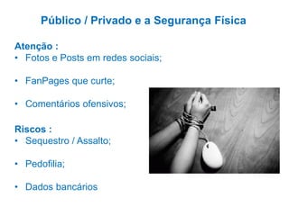 Riscos :
• Sequestro / Assalto;
• Pedofilia;
• Dados bancários
Público / Privado e a Segurança Física
Atenção :
• Fotos e Posts em redes sociais;
• FanPages que curte;
• Comentários ofensivos;
 