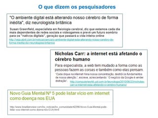 http://computerworld.uol.com.br/tecnologia/2010/06/23/nicholas-
carr-a-internet-esta-afetando-o-cerebro-humano/
http://veja.abril.com.br/noticia/ciencia/o-ambiente-digital-esta-alterando-nosso-cerebro-de-
forma-inedita-diz-neurologista-britanica
O que dizem os pesquisadores
 