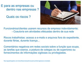 Funcionários/clientes usarem recursos da empresa indevidamente;
- Coautoria em atividades efetuadas dentro de sua rede
Riscos trabalhistas: acesso a e-mails e arquivos fora do expediente,
durante férias, durante licença...
Comentários negativos em redes sociais sobre a função que ocupa,
as tarefas que exerce, a postura de colegas ou de superiores ou
fornecimentos de informações sigilosas ou privilegiadas.
E para as empresas ou
dentro nas empresas ?
Quais os riscos ?
http://pppadvogados.com.br/profissionais/patricia-peck-pinheiro/geracao-conectada
 