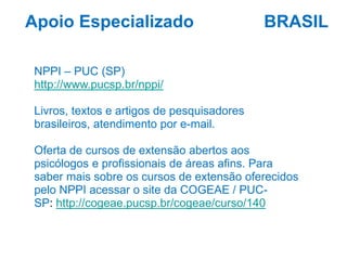BRASIL
NPPI – PUC (SP)
http://www.pucsp.br/nppi/
Livros, textos e artigos de pesquisadores
brasileiros, atendimento por e-mail.
Oferta de cursos de extensão abertos aos
psicólogos e profissionais de áreas afins. Para
saber mais sobre os cursos de extensão oferecidos
pelo NPPI acessar o site da COGEAE / PUC-
SP: http://cogeae.pucsp.br/cogeae/curso/140
Apoio Especializado
 